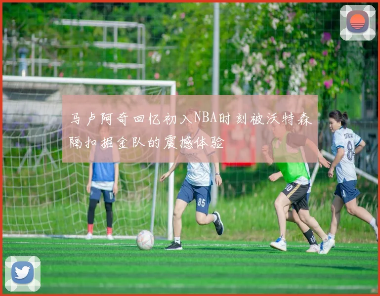 马卢阿奇回忆初入NBA时刻被沃特森隔扣掘金队的震撼体验