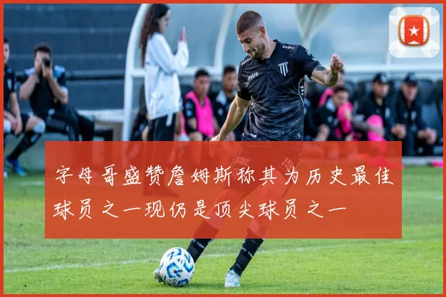 字母哥盛赞詹姆斯称其为历史最佳球员之一现仍是顶尖球员之一